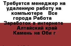 Требуется менеджер на удаленную работу на компьютере - Все города Работа » Заработок в интернете   . Алтайский край,Камень-на-Оби г.